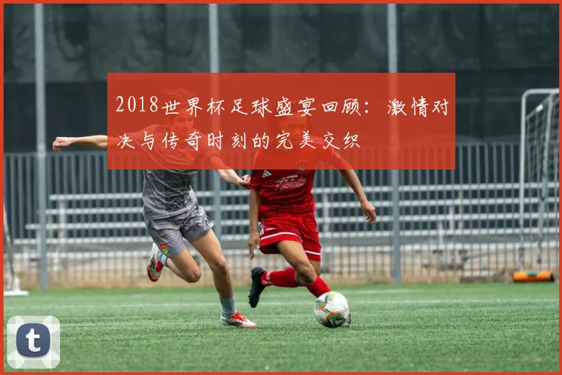 2018世界杯足球盛宴回顾：激情对决与传奇时刻的完美交织