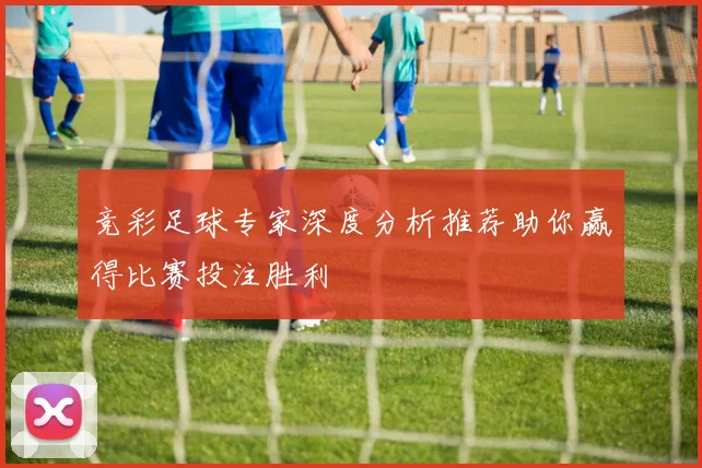 竞彩足球专家深度分析推荐助你赢得比赛投注胜利