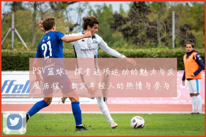 PSV篮球：探索这项运动的魅力与发展历程，激发年轻人的热情与参与感
