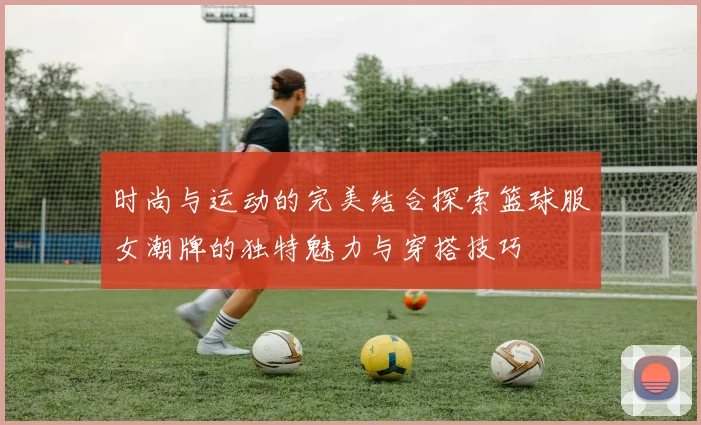 时尚与运动的完美结合探索篮球服女潮牌的独特魅力与穿搭技巧