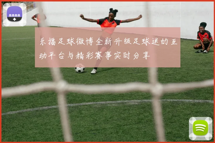乐播足球微博全新升级足球迷的互动平台与精彩赛事实时分享